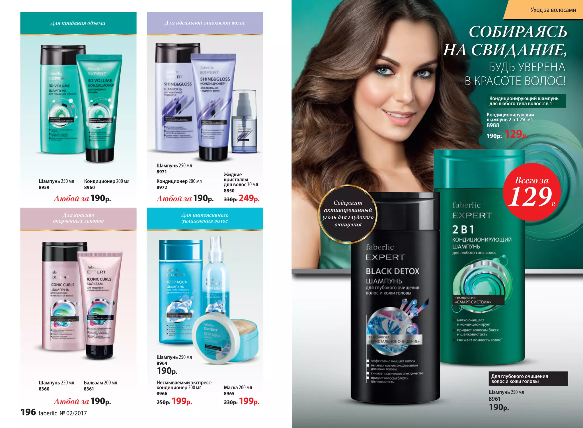 Шампунь 250 мл
8961
190р.
Кондиционирующий
шампунь 2 в 1 250 мл
8988
190р. 129р.
СОБИРАЯСЬ
НА СВИДАНИЕ,
БУДЬ УВЕРЕНА
В КРАСОТЕ ВОЛОС!
Для глубокого очищения
волос и кожи головы
Кондиционирующий шампунь
для любого типа волос 2 в 1
Для придания объема Для идеальной гладкости волос
Для красиво
очерченных локонов
Для интенсивного
увлажнения волос
Шампунь 250 мл
8360
Бальзам 200 мл
8361
Любой за190р.
Любой за190р.
Шампунь 250 мл
8971
Кондиционер 200 мл
8972
Любой за190р.
Шампунь 250 мл
8959
Кондиционер 200 мл
8960
Несмываемый экспресс-
кондиционер 200 мл
8966
250р. 199р.
Шампунь 250 мл
8964
190р.
Маска 200 мл
8965
230р. 199р.
Жидкие
кристаллы
для волос 30 мл
8850
330р. 249р. Содержит
активированный
уголь для глубокого
очищения
Всего за
129Р.
196 faberlic № 02/2017
Уход за волосами
 
