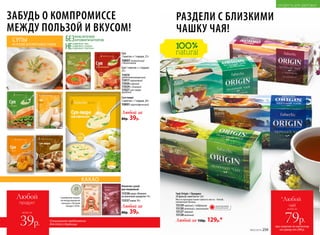 Чай Origin / Ориджн
20 фильтр-пакетов по 1,8 г
Место произрастания чайного листа – Китай,
провинция Хунань.
15129черный с чабрецом
15130зеленый с жасмином
15127черный
15128зеленый
Любой за 150р. 129р.*
при покупке по каталогу
на сумму от 299 р.
всего за
79р.
чай
*Любой
Специальное предложение
для этой страницы
Любой
продукт
всего за
39р.
ЗАБУДЬ О КОМПРОМИССЕ
МЕЖДУ ПОЛЬЗОЙ И ВКУСОМ!
НЕ
СОДЕРЖАТ ГМО
СОДЕРЖАТ САХАРА
СОДЕРЖАТ ГЛЮТЕНА
БЕЗКРАСИТЕЛЕЙ
АРОМАТИЗАТОРОВСУПЫ
НА ОСНОВЕ БЕЗГЛЮТЕНОВЫХ ЗЛАКОВ
Суп-пюре
1 пакетик = 1 порция, 20 г
15931 картофельный
Суп
1 пакетик = 1 порция, 23 г
15937 томатный
с базиликом
Любой за
80р. 39р.
Любой за
80р. 39р.
Суп 1 пакетик = 1 порция,
25 г
15919
средиземноморский
15917гороховый
15926сырный
15924с тыквой
15927суп-пюре
грибной
Напиток сухой
растворимый
15338какао «Нежное»
на молочной сыворотке 14 г
15337какао 10 г
“
“
Серебряная медаль
на международном
конкурсе «Лучший
продукт-2016»
ОГРАНИЧЕНО!
количество
КАКАО
РАЗДЕЛИ С БЛИЗКИМИ
ЧАШКУ ЧАЯ!
ПРОДУКТЫ ДЛЯ ЗДОРОВЬЯ
№02/2018 259
 