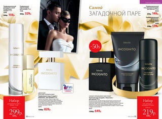 Парфюмированный
дезодорант-спрей
Incognito для
женщин 75 мл
3508
200р. 159р.
СВЕЖИЙ, ПРЯНЫЙ ДРЕВЕСНЫЙ АРОМАТ
Туалетная вода Incognito / Инкогнито /
для мужчин 50 мл
Вступительный свежий аккорд альдегидов и цитрусов в об-
рамлении вкрадчивых нот артемизии, шалфея мускатного
и дикорастущих трав переходит в контрастное теплое созвучие
древесных оттенков в мягкой дымке ладана, дубового мха
и пачули. В этой игре перевоплощений и загадок столько интри-
гующего и волнующего...
3217
1300р. 649р.
-50%
Самой
ЗАГАДОЧНОЙ ПАРЕ
ЦВЕТОЧНЫЙ
ФРУКТОВО‑ПРЯНЫЙ АРОМАТ
Парфюмерная вода Incognito /
Инкогнито / для женщин 50 мл
Аромат воплощает образ загадочной
гостьи нотами клементина, айвы и яблока.
Утонченное звучание сердечных нот волнует
оттенками розы, жимолости и персикового
цвета. Обволакивающий амбро-мускус­ный
шлейф окутывает тайной.
3177
1300р. 829р.
Парфюмированный
гель для душа Incognito
для мужчин 150 мл
8318
230р. 149р.
Парфюмированный
дезодорант-
спрей Incognito
для мужчин 100 мл
3608
250р. 179р.
всего за
Набор
гель для душа +
дезодорант-спрей
219р.480р.
всего за
Набор
дезодорант-спрей +
аромат 15 мл
299р.600р.
Парфюмерная
вода Incognito
для женщин 15 мл
3180
400р. 329р.
ПАРНЫЕ АРОМАТЫ
№02/2018 5958 №02/2018
 