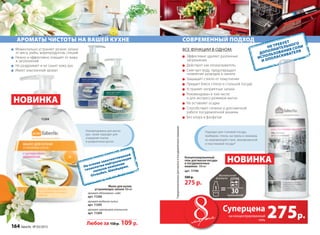 Рекомендованы для мытья
рук, также подходят для
очищения скалок
и разделочных досок.
современный подход
все функции в одном:
Эффективно удаляет различные
загрязнения
Действует как ополаскиватель
Смягчает воду, предотвращает
появление разводов и накипи
Защищает стекло от помутнения
Придает блеск стеклу и стальной посуде
Устраняет неприятные запахи
Рекомендован в том числе 			
и для экспресс-режимов мытья
Не оставляет осадка
Способствует гигиене и долговечной 	
работе посудомоечной машины
Без хлора и фосфатов
Концентрированный
гель для мытья посуды
в посудомоечных
машинах 500 мл
арт. 11196
500 р.
275 р.
*предназначенныхдлямытьявпосудомоечныхмашинах
Подходит для столовой посуды,
приборов, стекла, кастрюль и сковород
из нержавеющей стали, эмалированной
и пластиковой посуды*
Не требует
дополнительного
использования соли
и ополаскивателя
11205
11206
11204
На основе запатентованной
технологии нейтрализации
запахов компании
Givaudan, Швейцария.
ароматы чистоты на вашей кухне
Мыло для кухни,
устраняющее запахи 300 мл
аромат яблоневого сада
арт. 11206
аромат водяной лилии
арт. 11205
аромат цветущего апельсина
арт. 11204
Любое за 150р. 109 р.
Моментально устраняет резкие запахи
от мяса, рыбы, морепродуктов, специй
Нежно и эффективно очищает от жира
и загрязнений
Не раздражает и не сушит кожу рук
Имеет изысканный аромат
НОВИНКА
НОВИНКА
применений
275р.
Суперцена
на концентрированный
гель
164 faberlic № 03/2015
 