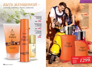 ДРЕ­ВЕС­НО-
ЦИ­Т­РУ­СО­ВЫЕ АРО­МАТЫ
Туалет­ная во­да
Uomo Felicе
/Уо­мо Фе­ли­че/
для  муж­чин 100 мл
Легкая свежесть доминирую­щего
цитрусового аккорда переходит
в мужественные ноты лаванды,
подчеркнутые нотами фиалки
и цветов апельсинового дерева.
3210
1500р. 999р.*
Парфюмерная вода
Donna Felice
/Донна Феличе/
для женщин 50 мл
Верхние ноты – это прогулка
по цитрусовой роще. Легкий
ветерок пронизан освежаю-
щими ароматами бергамота,
мандарина, сладкого лимона
и зеленых листьев. В ноте
сердца – тепло свежей зеле-
ни. Композицию завершают
ветивер, тиковое дерево
и амбро-мускусный аккорд.
3109
1150р. 799р.*
БЫТЬ ЖЕНЩИНОЙ –
значит любить и быть любимой
1299Р.
*Набор
мужской
аромат +
женский
аромат
всего за 2650Р.
Парфюмированный
гель для душа
Donna Felice для
женщин 150 мл
8115
230р. 149р.
Парфюмированный
дезодорант-спрей
Donna Felice
для женщин 75 мл
3511
200р. 159р.
Парфюмерная вода
Donna Felice
/Донна Феличе/
для женщин 15 мл
3148
400р.
329р.
76 faberlic № 03/2017
В мире ароматов
 