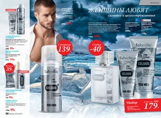 ЦИТРУСОВО-ДРЕВЕСНЫЙ АРОМАТ
Туалетная вода Celsius /Цельсиус/ для мужчин 50 мл
Аромат захватывает ледяной волной цитрусов: лайма,
бергамота, грейпфрута, от которых перехватывает дыхание.
Прохладу начального аккорда подчеркивает морозная
свежесть мяты и лаванды. Холодные ноты в шлейфе
сменяются успокаивающим теплом гаитянского ветивера
и амбро-мускусного аккорда.
3220
1150р. 649р.
Всего за
39Р.
Прозрачный гель
для бритья
и умывания 100 мл
0527
170р.*
ПОЗВОЛЯЕТ ЧЕТКО ВИДЕТЬ
ЛИНИИ ПРИ БРИТЬЕКислородный бальзам
после бритья 75 мл
0526
200р.*
ЗАМЕДЛЯЕТ РОСТ ВОЛОС
ЖЕНЩИНЫ ЛЮБЯТ
сильных и целеустремленных
Гель для душа для лица,
тела и волос 250 мл
0525
240р. 179р.
ОСВЕЖАЕТ, КАК ЛЕДЯНОЙ
КОМПРЕСС
Дезодорант-
антиперспирант  
150 мл
0529
240р. 139р.
ПРОЛОНГИРОВАННОЕ
ОЩУЩЕНИЕ ЧИСТОТЫ
И СВЕЖЕСТИ
БЕЗ РАЗДРАЖЕНИЯ
ОГРАНИЧЕНО!
количество
НОВИНКА
НОВИНКА
179Р.
*Набор
бальзам после
бритья +
гель для бритья
всего за 370Р.
Суперцена
139Р.
Скидка
-40%
Бальзам для губ для мужчин 4,3 г
С маслом авокадо и пчелиным воском
0542
130р. 99р.
Твердое мыло 70 г
0537
70р. 39р.
МУЖЕСТВЕННЫЙ ЭНЕРГИЧНЫЙ
АРОМАТ МЕНТОЛА
ЗАЩИЩАЕТ, СМЯГЧАЕТ
И ПИТАЕТ КОЖУ ГУБ
УСТРАНЯЕТ ШЕРОХОВАТОСТИ
И РАЗДРАЖЕНИЕ
Крем для рук для мужчин 75 мл
Нежирная текстура делает руки мягкими
и ухоженными. Обладает энергичным
ароматом ментола.
С провитамином В5 и аллантоином
0541
150р. 99р.
88 faberlic № 03/2017
Для мужчин
 