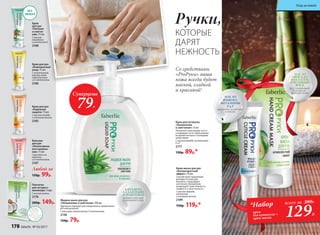 Крем-маска для рук
«Антивозрастной
эффект» 50 мл
Способствует продлению
молодости кожи рук.
Коллаген стимулирует
клеточное обновление,
возвращает коже нежность,
гладкость и эластичность.
С маслом авокадо,
коллагеном
и пчелиным воском.
2189
150р. 119р.*
Перчатки
для экспресс-
маникюра 1 пара
С маслом кокоса.
2178
200р. 149р.
Крем для кутикулы
«Увлажнение
и смягчение» 15 мл
Увлажняет кожу вокруг ногтя
и защищает ее от пересыхания
во время контакта с моющими
средствами.
С маслом жожоба, витаминами
Е и F.
2177
130р. 89р.*
БЕЗ
ЗАПАХА
Крем для рук
«Надежная
защита» 75 мл
С маслом жожоба
и пчелиным воском.
2185
Бальзам
для рук
«Интенсивное
восстановле-
ние» 75 мл
С маслами ши,
облепихи
и D-пантенолом.
2187
Любой за
150р. 99р.
Крем для рук
«Комплексный
уход» 75 мл
С аллантоином,
маслом семян
подсолнечника
и D-пантенолом.
2186
Крем
для рук
«Питание
и смягче-
ние» 75 мл
С маслом
макадамии
и витамином Е.
2188
МАСЛО
АВОКАДО,
КОЛЛАГЕН,
ПЧЕЛИНЫЙ
ВОСК
восстанавливают
барьерную
функцию кожи
Со средствами
«ProРуки» ваша
кожа всегда будет
мягкой, гладкой
и красивой!
129Р.
*Набор
крем
для кутикулы +
крем-маска
всего за 280Р.
Ручки,
КОТОРЫЕ
ДАРЯТ
НЕЖНОСТЬ
Суперцена
79Р.
Жидкое мыло для рук
«Увлажнение и смягчение» 300 мл
Идеально подходит для ежедневного применения.
pH нейтральный.
С алоэ вера, аллантоином, D-пантенолом.
2138
150р. 79р.
АЛОЭ ВЕРА,
АЛЛАНТОИН,
D-ПАНТЕНОЛ
активно смягчают
и увлажняют кожу
МАСЛО
ЖОЖОБА,
ВИТАМИНЫ
Е и F
увлажняют и смягчают
кутикулу
178 faberlic № 03/2017
Уход за кожей
 