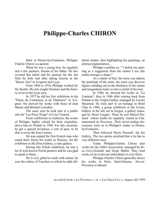 Philippe-Charles CHIRON

Born in Pernes-les-Fontaines, PhilippeCharles Chiron is a painter.
When he was a young boy, he regularly
met a few painters, friends of his father. He discovered this talent and his passion for the arts
little by little and after taking lessons at the
"Beaux Arts" in Avignon and Lyon.
From 1969 to 1976, Philippe worked for
the theatre. He also taught literature and the history of art in the Lyon area.
In 1977 he did his first exhibition in the
"Palais du Commerce et de l'Industrie" in Avignon. He showed his works with those of Jean
Marais and Michael Lonsdale...
The same year he took part in a public
sale for "Les Perce Neige" of Lino Ventura.
From exhibitions to Galleries, the works
of Philippe, highly valued for their originality,
drove him to Poland in 1984. For this occasion,
he got a special invitation, a sort of pass, to be
able to cross the Iron Curtain.
He was indeed the first French man who
could show freely his works in Warsaw, for the
exhibition in the Desa Gallery, a state gallery.
During this Polish exhibition, he met a
lot of well-known Polish painters and he was glad
to speak to them...
He is very gifted to work with matter; he
uses the ochres of Vaucluse to which he adds dif-

ferent shades, thus highlighting his paintings, an
abstract pigmentation...
Philippe confides us: " I define my painting as a suggestion from the matter I use (the
earth) emerges a shape."
As a matter of fact, the more you admire
the paintings of the artist, the more you discover
figures standing out in the thickness of the matter
and imagination leads us into a world of his own.
In 1980, he showed his works in "La
Fontaine", then in 1986 after coming back from
Poland in the Utopia Gallery managed by Lucien
Mazenod. He took part to an homage to René
Char in 1988, a group exhibition at the Ceruse
Gallery in the Isle sur la Sorgue, a gallery managed by Henri Laugier. There he met Marcel Dumont whose studio he regularly visited in Chateaurenard en Provence. Their never-ending discussions went on in Philippe's studio in Pernesles-Fontaines.
Then followed Pierre Pecoud's Ap Art
Gallery. The two artists enriched him a lot but in
very different ways.
Today Philippe-Charles Chiron also
works for the AMA Association, managed by Rica Levy-Gourdet and Serge Mallet. They lend
works of art to private individuals or even firms.
Philippe Charles Chiron generally shows
his works in Paris, Saint-Etienne, Aix-enProvence or abroad.

An article from « La Provence », in « Les Gens d’ici », August 4th 1999

 