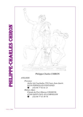Philippe-Charles CHIRON
© R.A. 2004

Philippe-Charles CHIRON
ATELIERS
Provence
Atelier du Couchadou 226 Cours Jean-Jaurès
84210 PERNES-LES FONTAINES

(33) 04 77 61 61 21
Rhônes-Alpes
Chemin du Port (Maison UHLRICH)
42240 SAINT-PAUL-EN-CORNILLON

(33) 04 77 41 49 76

 