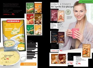 Не содержат красителей,
ароматизаторов и ГМО
Суп 1 пакетик = 1 порция, 25 г
Супы способствуют восстановлению
и поддержанию работы ЖКТ, включая
перистальтику кишечника (за счет
растворимых и нерастворимых волокон).
гороховый 15917
с тыквой 15924
средиземноморский 15919
80р. 59р.
Любой за 60р. 49р.
суп-пюре грибной 15927
со шпинатом 15925
сырный 15926
НОВИНКА
Аппетитный
картофельный
суп-пюре на курином
бульоне быстро утолит
голод и подарит нежный
вкус любимого блюда.
Специальным образом
обработанные картофельные
хлопья сохраняют все
полезные свойства
корнеплода.
Даже после термообработки
картофель наполнен
витаминами и минералами.
А крахмал в составе
оказывает отличное
обволакивающее
воздействие на органы
пищеварения.
БУДЬТЕ В ТОНУСЕ
без вреда для фигуры
“
“
Серебряная медаль
в международном
конкурсе «Лучший
продукт-2016»
Какао 10 г
Тонизирующий
напиток для тех,
кто контролирует
свой вес.
15337
Какао «Нежное»
на молочной
сыворотке 14 г
Способствует повы-
шению иммунитета.
15338
Напиток сухой растворимый:
Кофе «Силуэт»
Способствует
снижению аппетита,
тяги к сладкому.
15335
Напиток сухой растворимый 3 г:
Кофе «Драйв»
Необходим, чтобы
взбодриться и быть
в тонусе.
15336
Любой за 60р. 49р.
«Коктейль День»
Рекомендуется применять
1–2 раза в первой половине дня.
Со вкусом кокоса
15452
60р. 49р.
Напиток сухой
растворимый
на молочной
сыворотке 10 г:
Любой за
100р. 79р.
Коктейль
белковый
1 пакетик =
1 порция 25 г
со вкусом крем-
брюле 15327
со вкусом
шоколад 15326
Суп-пюре картофельный
1 пакетик = 1 порция 20 г
15931
216 faberlic № 04/2017
Продукты для здоровья
 
