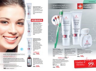 *Эффективность подтверждена клиническими
испытаниями и патентами Faberlic № 2099050 и 2096031.
КИСЛОРОДНЫЙ КОМПЛЕКС
NOVAFTEM-O2
®,
который содержится во всех средствах по уходу
за полостью рта, улучшает кровоснабжение десен,
предупреждает развитие воспалительных явлений
в полости рта.*
Концентрированная
зубная паста +200% 75 мл
Эффективно удаляет зубной
налет, предотвращает
появление кариеса. В три раза
экономичнее обычной зубной
пасты.
С маслом чайного дерева и экс-
трактом голубого кипариса
1633
Зубная щетка с ионами серебра
Серебро – уникальный природный антисептик,
который обеспечивает антибактериальный эффект
и надежную защиту микрофлоры полости рта.
Щетина средней жесткости.
Материал: безопасный пластик, нейлон.
9918синяя
9921 оранжевая
9917красная
9919зеленая
200р. 149р.
КОМПЛЕКСНЫЙ УХОД
ЗА ПОЛОСТЬЮ РТА
Ополаскиватель
для полости рта 250 мл
Эффективно подобранные
компоненты работают против
пожелтения или окрашивания
зубной эмали, снимают налет
с зубов и языка, обеспечивают
длительную свежесть дыханию.
1637
300р. 229р.
Профилактическая
зубная паста от зубного
камня и налета 75 мл
Эффективно очищает зубную
эмаль от налета и снижает
скорость его образования.
Блокирует прикрепление
зубного налета к эмали.
Препятствует образованию
зубного камня. Предотвраща-
ет преобразование мягкого
зубного налета в твердый.
Освежает ротовую полость,
предотвращает появление
неприятного запаха.
1659
НОВИНКА
Любая за
200р. 159р.
Отбеливающая зубная паста
WHITE PLUS 75 мл
Эффективно борется с поверхност-
ными окрашиваниями, возвращая
природную белизну и блеск зубам.
Обладает освежающим
эффектом пролонгированного
действия.
С натуральным экстрактом папайи
1632
Профилакти­ческая
зубная паста PRODENT 75 мл
Обладает антибактериальным
эффектом. Сохраняет зубы
и десны здоровыми. Освежает
ротовую полость, устраняет
неприятный запах.
С биокальцием и экстрактом
лакрицы
1608
Любая за 200р.*
Профилактическая
зубная паста Sensitive
для чувствительных
зубов 75 мл
Предназначена
для систематического
ухода за полостью рта
утром, вечером и после
еды. Биоактивный кальций
укрепляет и восстанавливает
деминерализованную
эмаль зубов, уменьшает
восприимчивость зубов
к перепаду температур
и резким вкусам.
1657
*Любые 2зубные пасты
с этой страницы
99Р.
каждая
Зубная нить
с мятным вкусом 25 м
Вощеная зубная нить при натяжении легко
проникает в межзубные промежутки, бережно
и эффективно очищает поверхность зубов,
заботясь о здоровье десен. Имеет мятный
освежающий вкус.
1614
200р. 149р.
182 faberlic № 04/2017
Космецевтика
 