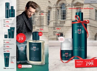 В каждом мужчине живет
истинный герой, благородный
рыцарь – мужественный
и готовый на подвиги.
Откройте его в себе с серией
для настоящих мужчин
Lancelot!
Твердое
мыло 70 г
0540
70р. 39р.
ДЛЯ МУЖЧИН,
готовых на подвиги
Дезодорант-
антиперспирант 50 мл
Контролирует процесс потоотде-
ления. Создает ощущение свеже-
сти на весь день. Быстро сохнет,
не оставляя следов на одежде.
0539
200р. 159р.*
Лосьон после бритья 100 мл
0532
240р. 179р.
Крем для лица 50 мл
0531
500р. 349р.
Пена для бритья 200 мл
0533
300р. 249р.
Шампунь
для всех типов волос 200 мл
0536
240р. 179р.*
Бальзам после бритья 75 мл
0535
200р. 159р.
Гель для бритья 100 мл
0538
170р. 129р.
На указанные продукты
предоставляется скидка 250 р.
по купону (подробнее на стр. 8)
-250р.
СВЕЖИЙ, АРОМАТИЧЕСКИЙ
ДРЕВЕСНО-ПРЯНЫЙ АРОМАТ
Туалетная вода
Lancelot /Ланселот/
для мужчин 100 мл
Чистота морского аккорда,
приправленного ароматными
нотами кардамона, розового
перца, артемизии, задает вы-
держанный тон аромату. Благо-
родный древесный шлейф
с нотами кожи завершает
образ отважного рыцаря,
готового на подвиги.
3223
1150р. 799р.
Гель для душа
для волос
и тела 200 мл
0534
200р.
159р.
Всего за
39Р.
-250р.
*Набор
дезодорант +
шампунь
всего за 440Р..
199Р.
Формула
с тальком,
без спирта
198 faberlic № 05/2017
Для мужчин
 