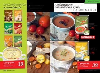 Суп-пюре
картофельный
1 пакетик = 1 порция 25 г
15931
80р. 39р.
Суп томатный
с базиликом
1 пакетик = 1 порция 23 г
15937
80р. 39р.
Суп 1 пакетик = 1 порция 25 г
суп-пюре грибной 15927
сырный 15926
со шпинатом 15925
средиземноморский 15919
с тыквой 15924
гороховый 15917
Любой за 80р. 39р.
НОВИНКА
Любимый суп
итальянской кухни
НА ВАШЕМ СТОЛЕ
МАКСИМУМ ВКУСА
в меню Faberlic
Нафотопредставленвариантсервировки.Нафотопредставленвариантсервировки.
• 100% натуральный состав
• Не содержат красители,
ароматизаторы и ГМО
• Готовятся за 5 минут
Суп томатный с базиликом –
одно из самых популярных блюд
итальянской кухни.
Его прекрасный вкус и аромат
в сочетании с полезными
свойствами ингредиентов
делает этот суп уникальным.
Томат содержит множество
витаминов и минералов
(например, А, Е, С, РР, В, калий,
селен, железо, йод, фосфор,
никель), они способствуют
нормализации обменных
процессов и сопротивляемости
организма к инфекционным
заболеваниям.
Аппетитный картофельный суп-
пюре на курином бульоне быстро
утолит голод и подарит нежный
вкус любимого блюда.
Специальным образом
обработанные картофельные
хлопья сохраняют все полезные
свойства корнеплода. Даже после
термообработки картофель
наполнен витаминами
и минералами. А крахмал
оказывает отличное
обволакивающее воздействие
на органы пищеварения.
Суперцена
на любой суп
с этого разворота 39Р.
Суперцена
на любой суп
с этого разворота 39Р.
204 faberlic № 05/2017 № 05/2017 faberlic 205
Продукты для здоровья
 