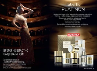 ВРЕМЯ НЕ ВЛАСТНО
НАД ПЛАТИНОЙ!
Премиальная линия ухода за кожей с драгоценным комплексом
платины – выбор звезды, поражающей своей молодостью
Совместная разработка лаборатории Faberlic
и итальянских специалистов
Великолепные текстуры
Высокоэффективные омолаживающие ингредиенты
Гипоаллергенные отдушки
АВТОРСКИЙ ФИЛЬМ
«ЭЛИКСИР ЕЕ МОЛОДОСТИ»
СЦЕНАРИСТ И РЕЖИССЕР: РЕНАТА ЛИТВИНОВА
В ГЛАВНОЙ РОЛИ: РЕНАТА ЛИТВИНОВА
ПРЕМЬЕРА: 20 МАРТА 2017 НА САЙТЕ WWW.FABERLIC.COM
НОВИНКА
№ 05/2017 faberlic 3
 