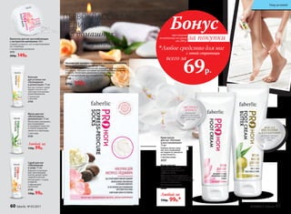 Ванночка для ног расслабляющая
с экстрактом шиповника 160 г
Снимает усталость ног и подготавливает
их к педикюру.
С экстрактом шиповника
2131
200р. 149р.
Носочки для экспресс-педикюра с маслом шиповника,
ши и гиалуроновой кислотой 1 пара
Способствует укреплению ног­т­ей, защищает их от расслоения
и ломкости. Улучшает состояние ногтевой пластины. Смягчает
кутикулу. Интенсивно увлажняет и питает кожу ног.
С маслом шиповника, ши и гиалуроновой кислотой
2148
270р. 199р.
Любой за
150р. 99р.*
Крем для ног
дезодорирующий
«Пролонгированный
эффект» 75 мл
Обладает дезодорирующим
эффектом, тонизирует уставшие
ноги и обладает длительным осве-
жающим действием.
С экстрактом лотоса
2158
Крем-масло
для ног «Питание
и восстановление»
75 мл
Глубоко питает кожу
ног, восстанавливая
ее гладкость, мягкость
и эластичность.
С маслом оливы
2157
Скраб для ног
«Обновление
и уход» 75 мл
Бережно отшелуши-
вает ороговевшие
клетки, делает кожу
гладкой и мягкой.
Используйте 1-2 раза
в неделю.
С абрикосовой
косточкой
2156
150р. 99р.
Бальзам
для усталых ног
«Охлаждение
и релаксация» 75 мл
Быстро снимает напря-
жение в ногах и спо-
собствует улучшению
кровообращения.
С ментолом
и арникой
2159
Маска для ног
«Интенсивное
увлажнение» 75 мл
Интенсивно увлажняет,
восстанавливает
и тонизирует кожу ног,
оставляя ощущение
свежести и прохлады.
С алоэ вера
2155
Любой за
150р. 99р.
ПЕРВОКЛАССНЫЙ
ПЕДИКЮР
в домашних
условиях
МАСЛА
ШИ, ОЛИВЫ
и АЛЛАНТОИН
активно питают
и смягчают
кожу
ЭКСТРАКТ
ЛОТОСА
оказывает
релаксирующее
и антисептическое
действие
при покупке
по каталогу на сумму
от 299 р.
всего за
69р.

Любое средство для ног
Бонус
за покупки
с этой страницы
60 faberlic № 05/2017 № 05/2017 faberlic 61
Уход за кожей
 