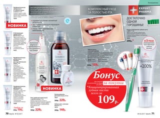 *Эффективность подтверждена клиническими испытаниями
и патентами Faberlic № 2099050 и 2096031.
Профилактическая
зубная паста
от зубного камня
и налета 75 мл
Снижает скорость обра-
зования зубного налета,
препятствует появлению
зубного камня.
1659
КИСЛОРОДНЫЙКОМПЛЕКСNOVAFTEM-O2®
улучшает кровоснабжение десен,
предупреждает развитие воспалительных
явлений в полости рта.*
КОМПЛЕКСНЫЙ УХОД
ЗА ПОЛОСТЬЮ РТА
Зубная щетка
с ионами серебра
Серебро – уникальный природный антисептик,
который обеспечивает антибактериальный эф-
фект и надежную защиту микрофлоры полости
рта. Щетина средней жесткости.
Материал: безопасный пластик, нейлон.
9918синяя
9919зеленая
9917красная
9921оранжевая
200р. 159р.
Отбеливающая
зубная паста
WHITE PLUS 75 мл
Эффективно борется
с поверхностными окра-
шиваниями, возвращая
природную белизну
и блеск зубам. Обладает
освежающим эффектом
пролонгированного
действия.
С натуральным
экстрактом папайи
1632
Профилактическая
зубная паста
Sensitive
для чувствительных
зубов 75 мл
Снижает
и блокирует
чувствительность
нервных окончаний.
Биоактивный
кальций укрепляет
и восстанавливает
деминерализованную
эмаль зубов, уменьшает
восприимчивость
зубов к перепаду
температур и резким
вкусам.
1657
Профилакти­ческая
зубная паста
PRODENT 75 мл
Обладает антибактери-
альным эффектом.
Очищает зубы
и предохраняет их
от образования налета.
Освежает ротовую
полость, устраняет
неприятный запах.
С биокальцием
и экстрактом лакрицы
1608
Любая за
200р. 159р.
Гель-спрей для полости рта
с пребиотиками 75 мл
Придает длительную свежесть
дыханию. Формула средства содержит
пребиотик инулин, который эффек-
тивно способствует оздоровлению
микрофлоры рта.
1679
300р. 229р.
Концентрированная зубная паста
+200% 75 мл
Эффективно удаляет зубной налет,
предотвращает появление кариеса.
С маслом чайного дерева и экстрактом
голубого кипариса
1633
200р.*
НОВИНКА
ПОДАВЛЯЕТ И УСТРАНЯЕТ НЕПРИЯТНЫЙ
ЗАПАХ ИЗО РТА
ОБЕСПЕЧИВАЕТ ДЛИТЕЛЬНОЕ УВЛАЖНЕНИЕ
СЛИЗИСТЫХ
СПОСОБСТВУЕТ ОЗДОРОВЛЕНИЮ
МИКРОФЛОРЫ РТА
Ополаскиватель
для полости рта 250 мл
1637
300р. 229р.
Зубная нить с мятным
вкусом 25 м
1614
200р. 149р.
Активная
формула
с пребиотиком
и гиалуроновой
кислотой
НОВИНКА
ДОСТАТОЧНО
ОДНОЙ
ГОРОШИНЫ!
В 3 РАЗА
экономичнее,
чем обычная
зубная
паста!
при покупке
по каталогу на сумму
от 299 р.
всего за
109р.

Концентрированная
зубная паста
Бонус
за покупки
70 faberlic № 05/2017 № 05/2017 faberlic 71
Космецевтика
 