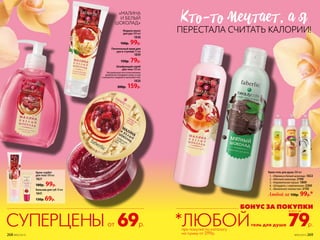Крем-гель для душа 200 мл
1.	 «Малина и белый шоколад» 1822
2.	 «Мятный шоколад» 2190
3.	 «Карамельная груша» 1869
4.	 «Штрудель с мороженым» 2260
5.	 «Ванильное лакомство» 2150
Любой за 150р. 99р.*
Бальзам для губ 10 мл
1841
130р. 69р.
Крем-сорбет
для тела 100 мл
1821
180р. 99р.
Жидкое мыло
для рук 300 мл
1838
160р. 99р.
Питательный крем для
рук и ступней 75 мл
1839
150р. 79р.
Шлифующий скраб
для тела 150 мл
Натуральные косточки малины
деликатно полируют кожу, и она
становится гладкой и шелковистой.
1820
300р. 159р.
КТо-То мечТаеТ, а я
ПЕРЕСТАЛА СЧИТАТЬ КАЛОРИИ!
69р.СУПЕРЦЕНЫот
БОНУС ЗА ПОКУПКИ
79р.
всего за
гель для душа*ЛЮБОЙ
«МАЛИНА
И БЕЛЫЙ
ШОКОЛАД»
при покупке по каталогу
на сумму от 299р.
1
4 5
2
3
268 №05/2019 №05/2019 269
 