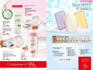 Суперцены от 99р.
«РОСКОШНАЯ
МЯГКОСТЬ» /
ПИТАНИЕ
Крем-пена
для ванны 250 мл
8639
200р. 99р. Любые 3
твердых мыла
всего за
каждое
39р.
2 4 7 105 8 116 9 1231
Любое за 70р. 49р.
Твердое мыло My Honey 65 г
1.	 «Медовое» 8545
Туалетное мыло
Fleurs de Provence 65 г
2.	 «Лаванда и иммортель» 8347
3.	 «Апельсин и ваниль» 8379
4.	 «Роза и фиалка» 8375
5.	 «Олива и бергамот» 8365
Туалетное мыло
La Creme 70 г
6.	 «Изысканный уход»
8679освежающее
7.	 «Бережная забота»
8680 смягчающее
8.	 «Абсолютный комфорт»
8610ухаживающее
9.	 «Ароматное удовольствие»
8678 обновляющее
10.	 «Нежное прикосновение»
8399увлажняющее
11.	 «Роскошная мягкость»
8398питательное
12.	 «Для чувствительной кожи»
8689 нежное
№05/2019 67
«АБСОЛЮТНЫЙ КОМФОРТ» /  
УХОД
Йогуртовое суфле
для тела 150 мл
Молочные протеины увлажняют
кожу, а сок инжира питает каждую
ее клеточку, пробуждая естествен-
ную красоту.
8389
300р. 199р.
Крем-суфле для тела150 мл
Увлажняет и смягчает кожу, даря ей
мягкость и гладкость. Нежирная текстура
моментально впитывается, оставляя ощу-
щение комфорта.
8396
300р. 199р.
«НЕЖНОЕ ПРИКОСНОВЕНИЕ» /
УВЛАЖНЕНИЕ
Мочалка для душа
Материал: полиэтилен.
Размер: 12 см.
9640
170р. 129р.
Молочко для тела 100 мл
Делает кожу шелковистой,
моментально впитывается
и окутывает тело тонким
ароматом.
8690
250р. 129р.
МЫЛА МНОГО
НЕ БЫВАЕТ!
НОВИНКА
66 №05/2019
ГИГИЕНА
№05/2019 67
 