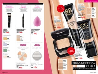 для макияжа
Спонж косметический
Материал: поли­уретан.
Размер: 6 см.
9538
400р. 299р.
Точное
нанесение
«Бьюти-блендер» позволяет
точечно нанести тональные
средства или обработать
обширные участки кожи
Аккуратное
нанесение
Быстрое
нанесение
6 отдельных спонжей можно
использовать в сложном макияже
с несколькими тональными
средствами
Позволяет быстро выполнить
макияж с использованием
нескольких тональных средств
Спонж для нанесения
тонального крема 6 шт.
Материал: латекс.
Размер: каждый спонж – 2 х 3,5 см.
9028
170р. 129р.
Силиконовый спонж
для макияжа
Материал: силикон. Размер: 5,5 см.
11370
200р. 149р.
6278
теплый
бежевый
6277
светлый
Точечная
коррекция
Уникальный аппликатор
позволяет точечно
скорректировать
несовершенства кожи
Корректор для лица СС
с выравнивающим
эффектом 2 мл
400р. 299р.
Цветной
корректор
для лица 14 мл
300р. 199р.
Коррекция
несовершенств
Цветная текстура
позволяет быстро
скорректировать
несовершенства кожи
6182
зеленый
6180
лиловый
6183
жемчужный
6181
желтый
Против темных кругов
под глазами
Против пигментных
пятен
Против прыщей
и покраснений
Высветление
и моделирование
рельефа лица Сияющая база
под макияж 30 мл
6234
500р. 299р.
УВЛАЖНЯЕТ
КОЖУ,
УСТРАНЯЕТ
ЖИРНЫЙ БЛЕСК
И ВЫРАВНИВАЕТ
ТОН
Увлажняющая пудра
для лица
«Триумф» 8 г
600р. 359р.
УВЛАЖНЯЕТ
КОЖУ
И НАНОСИТСЯ
МАКСИМАЛЬНО
РОВНО
БЕЗ ЭФФЕКТА
МАСКИ
Увлажняющий
корректирующий
тональный
СС-крем «Мастер
цвета» 25 мл
600р. 449р.
6241
натуральный
бежевый
6242
темный
бежевый
6240
слоновая
кость
-40%
СОЗДАЕТ
ЭФФЕКТ
ОТДОХНУВШЕЙ
КОЖИ,
ПРОДЛЕВАЕТ
СТОЙКОСТЬ
МАКИЯЖА
-40%
6246
ванильный
бежевый
6245
натуральный
бежевый
6247
кремовый
бежевый
6240
УВЛАЖНЕННАЯ
КОЖА
И ВСЕГДА ОТДОХНУВШИЙ ВИД
112 №05/2019 №05/2019 113
ИСКУССТВО МАКИЯЖА
 