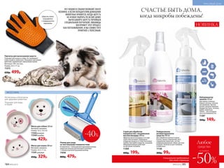 АКСЕССУАРЫ
компактн
ыйроллервкомпл
екте
Нетоксичны и безопасны
для здоровья животных
Подходят для воды
и корма
СЧАСТЬЕ БЫТЬ ДОМА,
когда микробы побеждены!
Спрей для обработки
поверхностей с натуральным
маслом монарды 200 мл
Эфирное масло монарды в составе
спрея обеспечивает природное
очищение воздуха от спор плесневых
грибов, бактерий и вирусов, оказывая
общеукрепляющее действие
на организм человека.
11260
400р. 199р.
Универсальное
антибактериальное
средство 300 мл
Для обработки ванных комнат,
кухонь, жилых помещений, мест
содержания животных, систем
кондиционирования, обуви, детских
игрушек. Безопасно для человека
и животных.
11136
200р. 99р.
Миска для собаки 360 мл
Материал: керамика.
Размер: 14,5 x 14,5 см.
11543 розовая
11544 голубая
550р. 429р.
Миска для кошки 200 мл
Материал: керамика.
Размер: 14,5 x 11 см.
11541 розовая
450р. 329р.
Роллер для ухода
за текстильными поверхностями
В комплекте: 1 большой многоразовый роллер,
защитная капсула для большого роллера,
1 компактный многоразовый роллер.
11036
800р. 479р.
Шерсть легко
очищается
с поверхности
перчатки
Перчатка для вычесывания шерсти
Подходит для кошек и собак. Не травмирует
кожу и шерсть животных. Оказывает массажное
действие, нормализует циркуляцию крови.
Материал: ТПР, текстиль.
Размер: 23,5 x 17 см.
11572
650р. 499р.
ВСЕ КОШКИ И СОБАКИ ОБОЖАЮТ ЛАСКУ
ХОЗЯИНА. А ВСЕМ ОБЛАДАТЕЛЯМ ДОМАШНИХ
ЖИВОТНЫХ НРАВИТСЯ, КОГДА ШЕРСТЬ
НЕ НУЖНО УБИРАТЬ ПО ВСЕМУ ДОМУ.
ВЫЧЕСЫВАЙТЕ ШЕРСТЬ ПИТОМЦЕВ
СПЕЦИАЛЬНОЙ ПЕРЧАТКОЙ. ЛЮБИМЦЫ
ВОСПРИМУТ ЭТОТ ПРОЦЕСС
КАК ПОГЛАЖИВАНИЯ, И ВЫ СОВМЕСТИТЕ
ПРИЯТНОЕ С ПОЛЕЗНЫМ.
Нейтрализатор
запахов 250 мл
Для жилых и ванных
комнат, кухонь, салонов
автомобилей. Против
резких запахов пищевых
продуктов (лука, чеснока,
рыбы), животных,
табака – как в воздухе,
так и на поверхностях.
11287
300р. 149р.
НОВИНКА
№05/2019 185
-40%
Любое
средство
-50%
со скидкой
Специальное предложение
для этой страницы
184 №05/2019
КРАСИВЫЙ ДОМ
 