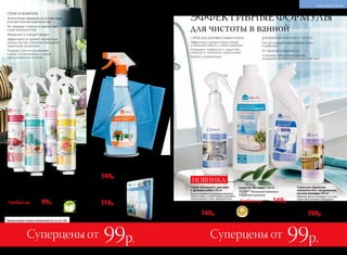 Средство для чистки и мытья стекол и зеркал
с антизапотевающим эффектом 500 мл
11048
250р. 149р.
ДЛЯ СТЕКОЛ И ЗЕРКАЛ
Эффективно очищает и придает блеск
Предотвращает запотевание
Защищает от следов известкового
налета на стеклах и зеркалах в ванной
Подходит для использования
в автомобиле
безспи
рта и газов-
пропелленто
в
Водный спрей-освежитель воздуха 250 мл
Флакон с триггером-распылителем.
11233 зимние ягоды
11326 тропический бриз
11328 цветочный букет
11330 цитрусовый
Любой за 200р. 99р.
Больше водных спреев-освежителей см. на стр. 236.
ЭФФЕКТИВНЫЕ ФОРМУЛЫ
для чистоты в ванной
СПРЕЙ ДЛЯ ДУШЕВЫХ КАБИН И ВАНН
Эффективно удаляет известковый
и мыльный налеты, а также ржавчину
Покрывает поверхность защитной
пленкой от повторных загрязнений
Удобен в применении
Спрей «Антиналет» для ванн
и душевых кабин 300 мл
Для регулярного очищения душевых
кабин и ванн, а также кафеля, раковин,
нержавеющей стали, керамических,
пластиковых, эмалированных
и акриловых поверхностей.
11291
250р. 149р.
НОВИНКА
Средство чистящее* 500 мл
11220** для ванной комнаты
11225 для туалета
Любой за 250р. 149р.
ДЛЯ ВАННОЙ КОМНАТЫ И ТУАЛЕТА
Быстро очищают известковый налет
и ржавчину
Не царапают поверхности
Устраняют неприятные запахи,
оказывают антибактериальное действие
*Победитель ежегодного конкурса
по бытовой и профессиональной
химии в рамках Международного
специализированного форума
«ИНТЕРЭКСПОШОУ'2016».
**Для удобства используйте триггер-распылитель 11174 со стр. 237.
Салфетка для очистки
стекол из микрофибры
Размер: 35 x 35 см.
11032
220р. 119р.
СПРЕИ-ОСВЕЖИТЕЛИ
Экологичные формулы на основе воды
и косметических компонентов
Не содержат спиртов и химических
газов-пропеллентов
Увлажняют и очищают воздух
Эффективно устраняют неприятные
запахи, быстро наполняя помещение
приятными ароматами
Подходят для использования
в доме и в автомобиле, а также
для распыления на ткани
Суперцены отСуперцены от 99р.99р.
Спрей для обработки
поверхностей с натуральным
маслом монарды 200 мл
Эфирное масло монарды в составе
спрея обеспечивает природное
очищение воздуха от спор плесневых
грибов, бактерий и вирусов.
11260
400р. 199р.
230 №06/2018 №06/2018 231
КРАСИВЫЙ ДОМ
 