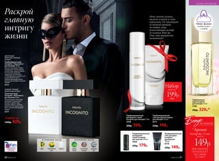 Ночь, тихая музыка,
шелест платья и стук
каблучков. Он чувствует
ее тонкий аромат,
но видит лишь
ускользающий шлейф
ее платья. Кто же
Она, эта прекрасная
незнакомка?
СВЕЖИЙ, ПРЯНЫЙ
ДРЕВЕСНЫЙ АРОМАТ
Туалетная вода
Incognito / Инкогнито /
для мужчин 50 мл
Интригующее сочетание
артемизии, мускатного
шалфея и диких трав
контрастирует с теплом
древесных оттенков пачу-
лей и загадочной дымкой
ладана.
3217
ЦВЕТОЧНЫЙ
ФРУКТОВО‑ПРЯНЫЙ
АРОМАТ
Парфюмерная вода
Incognito / Инкогнито /
для женщин 50 мл
Аромат воплощает образ
загадочной гостьи нотами
клементина, айвы и яблока.
Утонченное звучание
сердечных нот волнует
оттенками розы, жимолости
и персикового цвета.
Обволакивающий амбро-
мускусный шлейф окутывает
тайной.
3177
Набор
всего за
199р.
430р.
Парфюмерная
вода Incognito
для женщин 15 мл
3180
400р. 329р.*
Парфюмированный
дезодорант-спрей
Incognito для женщин 75мл
3508
200р. 159р.
Парфюмированный
гель для душа Incognito
для женщин 150 мл
8317
230р. 149р.
Раскрой
главную
интригу
жизни
Любой за
1300р. 829р.
Парфюмированный
гель для душа
Incognito
для мужчин
150 мл
8318
230р. 149р.
Парфюмированный
дезодорант-
спрей Incognito
для мужчин 100 мл
3608
250р. 179р.
Мини–флакон
удобно взять
с собой
О С Н О В Н Ы Е Н О Т Ы
дикие
травы
мускатный
шалфей
дубовый
мох
О С Н О В Н Ы Е Н О Т Ы
айва персиковый
цвет
мускус
В МИРЕ АРОМАТОВ
80 №06/2018 №06/2018 81
ПРИ ПОКУПКЕ
ПО КАТАЛОГУ
НА СУММУ
ОТ 299 Р.
всего за
149р.
Incognito 15 мл
Бонус
*Аромат
за покупку
 