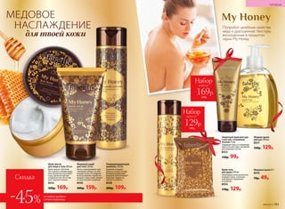 Набор
всего за
129р.
240р.
Попробуй целебные свойства
меда и драгоценные текстуры,
воплощенные в продуктах
серии My Honey.
Медовое мыло 65 г
8545
70р. 49р.
Жидкое мыло
для рук 300 мл
8557
160р. 129р.
Защитный крем для рук
и ногтей с пчелиным
воском 75 мл
Защищает кожу от поврежде-
ний и способствует активной
регенерации клеток.
8553
150р. 99р.
Крем-гель
для душа 250 мл
Нежнейшая пена деликатно
очищает кожу, а роскош-
ный аромат поднимает
нстроение.
8554
170р. 129р.
Набор
всего за
169р.
310р.
МЕДОВОЕ
НАСЛАЖДЕНИЕ
для твоей кожи
Кондиционирующий
шампунь 250 мл
Бережно очищает
волосы и кожу головы.
Кондиционирующая
формула обеспечивает
волосам гладкость,
мягкость и блеск.
8558
200р. 109р.
Крем-масло
для лица и тела 200 мл
Крем-масло с богатой
текстурой и теплым медо-
вым ароматом окутывает
кожу, делая ее мягкой
и бархатистой. Не остав-
ляет жирной пленки.
8552
300р. 169р.
Медовый скраб
для тела 150 мл
Легко отшелушивает оро-
говевшие клетки, не пов­
реждая кожу. Регулярное
использование скраба по-
вышает тонус кожи, делает
ее эластичной и упругой.
8550
300р. 159р.
№06/2018 151
ГИГИЕНА
Скидка
-45% на любой продукт
с этой страницы
 