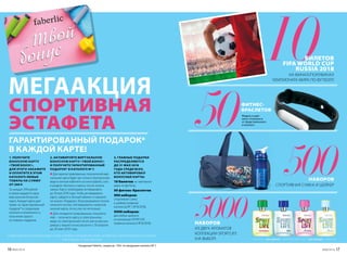 ГАРАНТИРОВАННЫЙ ПОДАРОК*
В КАЖДОЙ КАРТЕ!
*продукция Faberlic, скидки до -70%  на продукцию каталога № 7.
СПОРТИВНАЯ
ЭСТАФЕТА
10
МЕГААКЦИЯ
НА ФИНАЛ/ПОЛУФИНАЛ
ЧЕМПИОНАТА МИРА ПО ФУТБОЛУ
БИЛЕТОВ
FIFA WORLD CUP
RUSSIA 2018
СПОРТИВНАЯ СУМКА И ШЕЙКЕР
ИЗ ДВУХ АРОМАТОВ
КОЛЛЕКЦИИ SPORTLIFE
(НА ВЫБОР)
НАБОРОВ
НАБОРОВ
1. ПОЛУЧИТЕ
БОНУСНУЮ КАРТУ
«ТВОЙ БОНУС».
ДЛЯ ЭТОГО ЗАКАЖИТЕ
И ОПЛАТИТЕ В ЭТОМ
КАТАЛОГЕ ЛЮБЫЕ
ТОВАРЫ НА СУММУ
ОТ 299 Р.
За каждые 299 рублей
в заказе выдается одна
виртуальная бонусная
карта. Каждая карта дает
право на гарантированный
подарок* в следующем
каталоге и возможность
получения одного
из главных подарков.
2. АКТИВИРУЙТЕ ВИРТУАЛЬНУЮ
БОНУСНУЮ КАРТУ «ТВОЙ БОНУС»
И ПОЛУЧИТЕ ГАРАНТИРОВАННЫЙ
ПОДАРОК* В КАТАЛОГЕ № 7.
Для зарегистрированных покупателей вир-
туальная карта будет доступна в электронном
виде в личном кабинете на www.faberlic.com,
в разделе «Купоны и карты» после оплаты
заказа. Карту необходимо активировать
до 20 мая 2018 года. Чтобы активировать
карту, зайдите в личный кабинет и нажмите
на значок «Подарок». В раскрывшемся списке
кликните кнопку «Активировать» напротив
нужной карты, если у вас их несколько.
Для незарегистрированных покупате-
лей – получите карту в электронном
виде по электронной почте или в мессен-
джере у вашего консультанта с 30 апреля
до 20 мая 2018 года.
3. ГЛАВНЫЕ ПОДАРКИ
РАСПРЕДЕЛЯЮТСЯ
ДО 31 МАЯ 2018
ГОДА СРЕДИ ВСЕХ,
КТО АКТИВИРОВАЛ
БОНУСНЫЕ КАРТЫ:
10 билетов на чемпионат
мира по футболу.
50 фитнес-браслетов.
500 наборов:
спортивная сумка
и шейкер (новинки
каталогов № 7, № 8/2018).
5000 наборов:
два любых аромата
из коллекции SPORTLIFE
(новинка каталога № 8/2018).
ИТОГИ АКЦИИ: 31 МАЯ 2018 ГОДА
БОЛЕЕ ПОДРОБНУЮ ИНФОРМАЦИЮ, СРОКИ И ПРАВИЛА ПРОВЕДЕНИЯ АКЦИИ ЧИТАЙТЕ НА САЙТЕ WWW.FABERLIC.COM/PRIZ
500
5000
50Модель и цвет
могут отличаться
от представленного
в каталоге.
ФИТНЕС-
БРАСЛЕТОВ
для мужчин для женщин
16 №06/2018 №06/2018 17
 