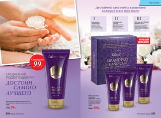 Крем для рук «Жидкая перчатка» 60 мл
В составе крема – драгоценные масла ши и оливы
2096
170р. 99р.
ЕЖЕДНЕВНЫЙ
ПОДВИГ ВАШИХ РУК
ДОСТОИН
САМОГО
ЛУЧШЕГО
Скраб для рук
«Тонкая
шлифовка» 60 мл
Идеально шлифует
кожу рук, делая
ее мягкой и нежной,
как шелк.
II
Гель для рук
«Химический
пилинг» 60 мл
Размягчает кожу,
мягко отшелушивает
ороговевшие клетки.
I
Крем для рук «Жидкая
перчатка» 60 мл
Богатая текстура крема
превосходно смягчает
и питает кожу, защищает
руки, подобно невидимой
перчатке.
III
До гладкой, красивой и ухоженной
кожи рук всего три шага:
НОВЫЙ
ДИЗАЙН
Набор для ухода
за руками
«Гран-при» 3 х 60 мл
Комплексная программа
по уходу за кожей рук –
это экспресс-маникюр
в домашних условиях.
2029
600р. 499р.
Суперцена
99Р.
210 faberlic № 07/2017 № 07/2017 faberlic 211
Уход за кожей
 
