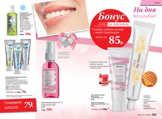 ** Эффективность доказана научными исследованиями.
Патенты № 2099050 и № 2096031.
Кислородные профилактические
зубные пасты 75 мл
Кислородная зубная паста дарит вам
великолепную улыбку и свежее дыхание.
Активный фтор и кислородный комплекс
Novaftem-O2
® защищают зубы от кариеса,
а десны – от воспалений.**
2255 «Лечебные травы»
2257 «Экстрасвежесть»
2254 «Мягкое отбеливание»
Любая за 150р. 79р.
Кислородный
профилактический
ополаскиватель
для полости
рта «Лечебные
травы» 250 мл
Обладает укрепля-
ющим, тонизирую­
щим и противовос­
палительным дейст­вием.
Обеспечивает профи-
лактическую защиту
от кариеса и надолго
освежает дыхание.
2256
200р. 149р.
Освежитель для полости рта 50 мл
Надолго освежает дыхание.
Не содержит фтор и спирт.
8728
170р. 129р.
ТЩАТЕЛЬНО ОЧИЩАЕТ ЗУБЫ
ОСВЕЖАЕТ ДЫХАНИЕ
ОБЛАДАЕТ ЯРКИМ АРОМАТОМ
МАЛИНЫ И МЯТЫ
· КОМПАКТНЫЙ ФЛАКОН
УМЕЩАЕТСЯ ДАЖЕ
В НЕБОЛЬШУЮ СУМОЧКУ
· ОБЛАДАЕТ ПРИЯТНЫМ
ЯГОДНЫМ АРОМАТОМ
ЗАЩИЩАЕТ
ОТ КАРИЕСА
СНИЖАЕТ
ЧУВСТВИТЕЛЬНОСТЬ
ЗУБОВ
ОБЛАДАЕТ
ПРИЯТНЫМ
МЕДОВЫМ ВКУСОМ
при покупке
по каталогу
на сумму от 299 р.
всего за
85р.

Любая зубная паста
с этой страницы
Бонус
за покупки
без улыбки!
Ни дня
Гелевая освежающая
зубная паста My Honey 75 мл
8555
Освежающая гелевая
зубная паста
Storie d'Amore 75 мл
8725
Любая за 160р.*
Суперцена
на зубные пасты
с этой страницы 79Р.
№ 07/2017 faberlic 223
Гигиена
 