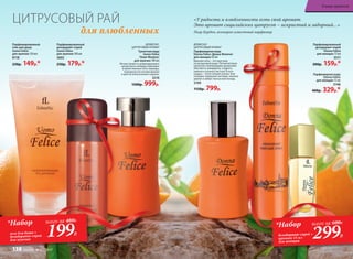 ДРЕ­ВЕС­НО-
ЦИ­Т­РУ­СО­ВЫЙ АРО­МАТ
Туалет­ная во­да
Uomo Felicе
/Уо­мо Фе­ли­че/
для  муж­чин 100 мл
Легкая свежесть доминирую­щего
цитрусового аккорда переходит
в мужественные ноты лаванды,
подчеркнутые нотами фиалки
и цветов апельсинового дерева.
3210
1500р. 999р.
Парфюмированный
гель для душа
Uomo Felicе
для  муж­чин 150 мл
8118
230р. 149р.*
Парфюмированный
дезодорант-спрей
Donna Felice
для женщин 75 мл
3511
200р. 159р.*
Парфюмерная вода
Donna Felice
для женщин 15 мл
3148
400р. 329р.*
Парфюмированный
дезодорант-спрей
Uomo Felicе
для  муж­чин 100 мл
3602
250р. 179р.*
ДРЕ­ВЕС­НО-
ЦИ­Т­РУ­СО­ВЫЙ АРО­МАТ
Парфюмерная вода
Donna Felice /Донна Феличе/
для женщин 50 мл
Верхние ноты – это прогулка
по цитрусовой роще. Легкий ветерок
пронизан освежающими ароматами
бергамота, мандарина, сладкого
лимона и зеленых листьев. В ноте
сердца – тепло свежей зелени. Ком-
позицию завершают ветивер, тиковое
дерево и амбро-мускусный аккорд.
3109
1150р. 799р.
ЦИТРУСОВЫЙ РАЙ
для влюбленных
*Набор
гель для душа +
дезодорант-спрей
для мужчин
всего за 480Р.
199Р.
*Набор
дезодорант-спрей +
аромат 15 мл
для женщин
всего за 600Р.
299Р.
«У радости и влюбленности есть свой аромат.
Это аромат сицилийских цитрусов – искристый и задорный…»
Пьер Бурдон, всемирно известный парфюмер
В мире ароматов
138 faberlic № 07/2017
 