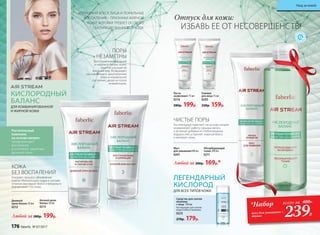 КОЖА
БЕЗ ВОСПАЛЕНИЙ
Ускоряет процесс обновления
клеток. Матирующая пудра в составе
отлично маскирует блеск и визуально
выравнивает тон кожи.
Мусс
для умывания100 мл
0201
ИЗЛИШНИЙ БЛЕСК ЛИЦА И ЛОКАЛЬНЫЕ
ВОСПАЛЕНИЯ – ПРИЗНАКИ ЖИРНОЙ
КОЖИ, КОТОРАЯ ТРЕБУЕТ ОСОБОГО
СБАЛАНСИРОВАННОГО УХОДА.
КИСЛОРОДНЫЙ
БАЛАНС
ДЛЯ КОМБИНИРОВАННОЙ
И ЖИРНОЙ КОЖИ
Абсорбирующий
тоник 200 мл
0211
ПОРЫ
НЕЗАМЕТНЫ
Восстанавливает водный
и жировой баланс кожи,
заметно улучшая ее
внешний вид. Возвращает
расширенные и закупоренные
поры в нормальное
состояние, делая их почти
незаметными.
Растительный
комплекс
на основе кипрея
предупреждает
воспаления
и усиливает защитные
функции кожи.
Любой за 280р. 199р.
Любой за 200р. 169р.*
Дневной
крем-баланс 50 мл
0212
Ночной крем-
баланс 50 мл
0213 *Набор всего за 400Р..
239Р.
ЛЕГЕНДАРНЫЙ
КИСЛОРОД
ДЛЯ ВСЕХ ТИПОВ КОЖИ
Средство для снятия
макияжа
с лица 150 мл
Не подходит для снятия
водостойкого макияжа.
0225
270р. 179р.
Гоммаж
для лица 75 мл
0203
220р. 159р.
Паста-
эксфолиант 75 мл
0214
280р. 199р.
ЧИСТЫЕ ПОРЫ
Растительный комплекс на основе кипрея
нормализует работу сальных желез,
а активная добавка из глубоководных
водорослей устраняет жирный блеск
и матирует кожу.
Отпуск для кожи:
ИЗБАВЬ ЕЕ ОТ НЕСОВЕРШЕНСТВ!
мусс для умывания +
тоник
176 faberlic № 07/2017
Уход за кожей
 