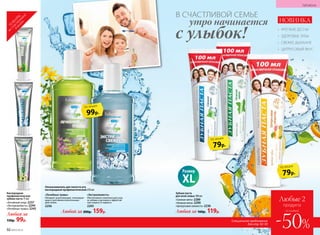 Кислородная
профилактическая
зубная паста 75 мл
«Активный уход» 2237
«Экстрасвежесть» 2244
«Лечебные травы» 2245
Любая за
150р. 99р.
Зубная паста
для всей семьи 100 мл
«Свежая мята» 2289
«Нежная мята» 2290
«Цитрусовая свежесть» 2236
Любая за 160р. 119р.
НОВИНКА
79р.
по акции
99р.
по акции
ТО
ВАРЫ
,
неучаствующие
в акции
В СЧАСТЛИВОЙ СЕМЬЕ
с улыбок!
утро начинается
«Лечебные травы»
Обладает укрепляющим, тонизирую­
щим и противовоспалительным
действием.
2256
«Экстрасвежесть»
Обеспечивает комплексный уход
за зубами и деснами и эффектив-
ную защиту от кариеса.
2293
Ополаскиватель для полости рта
кислородный профилактический 250 мл
Любой за 200р. 159р.
•	 КРЕПКИЕ ДЕСНЫ
•	 ЗДОРОВЫЕ ЗУБЫ
•	 СВЕЖЕЕ ДЫХАНИЕ
•	 ЦИТРУСОВЫЙ ВКУС
79р.
по акции
Размер
XL
92 №07/2018
ГИГИЕНА
Специальное предложение
для стр. 92–93
Любые 2
продукта
-50%
со скидкой
 