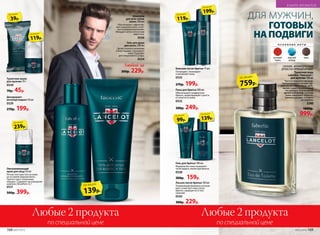Дезодорант-
антиперспирант 50 мл
0539
270р. 199р.
Туалетное мыло
для мужчин 70 г
0540
70р. 45р.
Омолаживающий
крем для лица 50 мл
Легкая текстура тает на коже,
не оставляя жирный блеск.
Препятствует появлению
морщин. Содержит кислородный
комплекс Novaftem-O2®.
0531
500р. 399р.
Шампунь
для всех типов
волос 200 мл
Обеспечивает эффектив-
ное очищение волос и лег-
кое кондиционирование.
Обладает антистатическим
эффектом.
0536
Гель для душа
для волос 200 мл
Делает волосы сильными
и блестящими, тонизирует
кожу. Подходит
для ежедневного ухода.
0534
Гель для бритья 100 мл
Формула без пены позволяет
четко видеть линии при бритье.
0538
200р. 159р.
239р.
по акции
Любые 2 продуктаЛюбые 2 продукта
по специальной ценепо специальной цене
Лосьон после бритья 100 мл
Ухаживающая формула успокаи-
вает и смягчает кожу после
бритья, защищая ее от вос-
палений.
0545
300р. 229р.
Пена для бритья 200 мл
Обеспечивает комфортное
бритье, предотвращает сухость
и стянутость кожи.
0533
300р. 249р.
Бальзам после бритья 75 мл
Охлаждает, тонизирует
и увлажняет кожу.
0535
270р. 199р.
ДЛЯ МУЖЧИН
119р.
по акции
199р.
по акции
99р.
по акции
139р.
по акции
39р.
по акции
ГОТОВЫХ
НА ПОДВИГИ
ДЛЯ МУЖЧИН,
759р.
по акции
О С Н О В Н Ы Е Н О Т Ы
розовый
перец
морской
аккорд
кожа
СВЕЖИЙ, АРОМАТИЧЕСКИЙ
ДРЕВЕСНО-ПРЯНЫЙ АРОМАТ
Туалетная вода
Lancelot / Ланселот /
для мужчин 100 мл
Чистота морского аккорда,
приправленного нотами кар-
дамона, розового перца, арте-
мизии, задает выдержанный
тон аромату. Благородный
древесный шлейф с нотами
кожи завершает образ от-
важного рыцаря, готового
на подвиги.
3240
1600р.
999р.
139р.
по акции
Любой за
300р. 229р.
119р.
по акции
168 №07/2018 №07/2018 169
В МИРЕ АРОМАТОВ
 