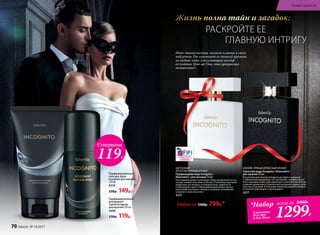 РАСКРОЙТЕ ЕЕ
ГЛАВНУЮ ИНТРИГУ
Жизнь полна тайн и загадок:
*Набор
2 аромата
(для Нее
и для Него)
всего за 2400Р.
1299Р.
Парфюмированный
гель для душа
Incognito для мужчин
150 мл
8318
230р. 149р.
Парфюмированный
дезодорант-
спрей Incognito
для мужчин 100 мл
3608
250р. 119р.
Любая за 1200р. 799р.*
СВЕЖИЙ, ПРЯНЫЙ ДРЕВЕСНЫЙ АРОМАТ
Туалетная вода Incognito / Инкогнито /
для мужчин 50 мл
Вступительный свежий аккорд альдегидов и цитрусов
в обрамлении вкрадчивых нот артемизии, шалфея мускат-
ного и дикорастущих трав переходит в контрастное теплое
созвучие древесных оттенков в мягкой дымке ладана, дубо-
вого мха и пачулей. В этой игре перево­п­лощений и загадок
столько интригующего и волнующего...
3217
ЦВЕТОЧНЫЙ
ФРУКТОВО‑ПРЯНЫЙ АРОМАТ
Парфюмерная вода Incognito /
Инкогнито / для женщин 50 мл
Изысканный аромат воплощает образ загадочной гостьи
нотами клементина, айвы и яблока. Утонченное звучание
сердечных нот волнует оттенками розы, жимолости
и персикового цвета. Обволакивающий амбро-мускус­
ный шлейф окутывает тайной и позволяет незнакомке
сохранить свое инкогнито.
3177
Ночь, тихая музыка, шелест платья и стук
каблучков. Он чувствует ее тонкий аромат,
но видит лишь ускользающий шлейф
ее платья. Кто же Она, эта прекрасная
незнакомка?..
Суперцена
119Р.
70 faberlic № 10/2017
В мире ароматов
 