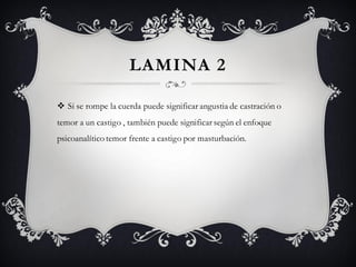 LAMINA 2

 Si se rompe la cuerda puede significar angustia de castración o
temor a un castigo , también puede significar según el enfoque
psicoanalítico temor frente a castigo por masturbación.
 