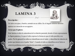 LAMINA 3
Descripción :
Un león con pipa y bastón, sentado en un sillón. En el ángulo inferior derecho
aparece un ratoncito en un agujero.
Áreas que Explora:
Esta lamina evalúa la naturaleza de la relación parental, donde el león representaría
la figura paterna y lo que el niño exprese la forma en que el niño percibe a su
padre. Por lo general los niños se identifican con el ratón y describen la relación de
poder que tienen con el padre “león”. Cuando el niño se identifica con el león es
señal de problema con la relación de autoridad, confusión de rol.
 