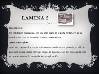 LAMINA 5
Descripción:

Un habitación oscurecida, con una gran cama en la parte posterior y en la
anterior una cuna en la cual se encuentran dos ositos.

Áreas que explora:

Aquí son comunes los relatos relacionados con la escena primaria, el niño le
preocupa lo que ocurre entre sus padres en la cama . Los dos ositos en la cuna
se prestan a temas de manipulación y exploración.
 