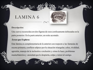 LAMINA 6

Descripción:
Una cueva oscurecida con dos figuras de osos confusamente delineadas en la
parte posterior. En la parte anterior, un osito acostado.
Áreas que Explora:
Esta lámina es complementaria de la anterior con respecto a las fantasías de
escena primaria, conflicto edípico por la situación triangular, celos, rivalidad,
agresión, manejo de la inclusión o exclusión y cómo lo hace, problemas
masturbatorios y ansiedad que le despierta, culpa y temor al castigo.
 