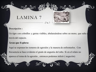 LAMINA 7

Descripción :

Un tigre con colmillos y garras visibles, abalanzándose sobre un mono, que salta a
través del espacio.

Áreas que Explora:

Aquí se exponen los temores de agresión y la manera de enfrentarlos. Con
frecuencia se hace evidente el grado de angustia del niño. Si en el relato no
aparece el tema de la agresión , entonces podemos inferir ( negación)
 