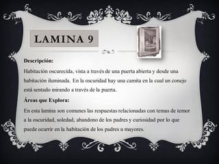 LAMINA 9
Descripción:
Habitación oscurecida, vista a través de una puerta abierta y desde una
habitación iluminada. En la oscuridad hay una camita en la cual un conejo
está sentado mirando a través de la puerta.
Áreas que Explora:
En esta lamina son comunes las respuestas relacionadas con temas de temor
a la oscuridad, soledad, abandono de los padres y curiosidad por lo que
puede ocurrir en la habitación de los padres u mayores.
 