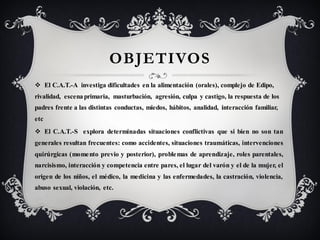 OBJETIVOS
 El C.A.T.-A investiga dificultades en la alimentación (orales), complejo de Edipo,
rivalidad, escena primaria, masturbación, agresión, culpa y castigo, la respuesta de los
padres frente a las distintas conductas, miedos, hábitos, analidad, interacción familiar,
etc
 El C.A.T.-S explora determinadas situaciones conflictivas que si bien no son tan
generales resultan frecuentes: como accidentes, situaciones traumáticas, intervenciones
quirúrgicas (mome nto previo y posterior), proble mas de aprendizaje, roles parentales,
narcisismo, interacción y competencia entre pares, el lugar del varón y el de la mujer, el
origen de los niños, el médico, la medicina y las enfermedades, la castración, violencia,
abuso sexual, violación, etc.
 