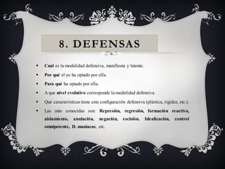 8. DEFENSAS
   Cual es la modalidad defensiva, manifiesta y latente.
   Por qué el yo ha optado por ella.
   Para qué ha optado por ella.
   A que nivel evolutivo corresponde la modalidad defensiva.
   Qué características tiene esta configuración defensiva (plástica, rigidez, etc.).
   Las más conocidas son: Represión, regresión, formación reactiva,
    aislamiento,    anulación,     negación,   escisión.    Idealización,   control
    omnipotente, D. maniacas, etc.
 