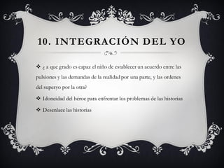 10. INT EGRACIÓN D EL YO

 ¿ a que grado es capaz el niño de establecer un acuerdo entre las
pulsiones y las demandas de la realidad por una parte, y las ordenes
del superyo por la otra?

 Idoneidad del héroe para enfrentar los problemas de las historias

 Desenlace las historias
 