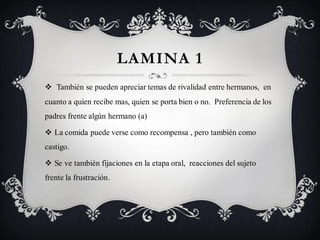 LAMINA 1
 También se pueden apreciar temas de rivalidad entre hermanos, en
cuanto a quien recibe mas, quien se porta bien o no. Preferencia de los
padres frente algún hermano (a)

 La comida puede verse como recompensa , pero también como
castigo.

 Se ve también fijaciones en la etapa oral, reacciones del sujeto
frente la frustración.
 