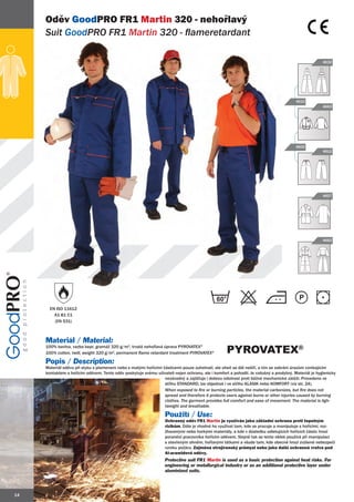 Oděv GoodPRO FR1 Martin 320 - nehořlavý
     Suit GoodPRO FR1 Martin 320 - flameretardant
              PRO

                                                                                                                                                    4632




                                                                                                                                      4610
                                                                                                                                                    4663




                                                                                                                                      4602
                                                                                                                                                    4612




                                                                                                                                                    4607




                                                                                                                                                    4662




                                                                                             60
       EN ISO 11612
         A1 B1 C1
         (EN 531)



     Materiál / Material:
     100% bavlna, vazba kepr, gramáž 320 g/m2, trvalá nehořlavá úprava PYROVATEX®
     100% cotton, twill, weight 320 g/m2, permanent flame retardant treatment PYROVATEX®          PYROVATEX®
     Popis / Description:
     Materiál oděvu při styku s plamenem nebo s malými hořícími částicemi pouze zuhelnatí, ale oheň se dál nešíří, a tím se zabrání úrazům vznikajícím
     kontaktem s hořícím oděvem. Tento oděv poskytuje svému uživateli nejen ochranu, ale i komfort a pohodlí. Je vzdušný a prodyšný. Materiál je hygienicky
                                                                 nezávadný a zajišťuje i dobrou odolnost proti běžné mechanické zátěži. Provedeno ve
                                                                 střihu STANDARD, lze objednat i ve střihu KLASIK nebo KOMFORT (viz str. 24).
                                                                 When exposed to fire or burning particles, the material carbonizes, but fire does not
                                                                 spread and therefore it protects users against burns or other injuries caused by burning
                                                                 clothes. The garment provides full comfort and ease of movement. The material is ligh-
                                                                 tweight and breathable.

                                                                  Použití / Use:
                                                                  Ochranný oděv FR1 Martin je využíván jako základní ochrana proti tepelným
                                                                  rizikům. Dále je vhodné ho využívat tam, kde se pracuje a manipuluje s hořícími, roz-
                                                                  žhavenými nebo horkými materiály, a kde v důsledku odletujících hořících částic hrozí
                                                                  poranění pracovníka hořícím oděvem. Stejně tak se tento oblek používá při manipulaci
                                                                  s otevřeným ohněm, hořlavými látkami a všude tam, kde obecně hrozí zvýšené nebezpečí
                                                                  vzniku požáru. Zejména strojírenský průmysl nebo jako další ochranná vrstva pod
                                                                  Al-aramidové oděvy.
                                                                  Protective suit FR1 Martin is used as a basic protection against heat risks. For
                                                                  engineering or metallurgical industry or as an additional protective layer under
                                                                  aluminized suits.




14
 