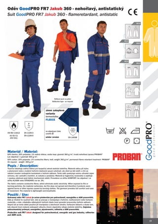 Oděv GoodPRO FR7 Jakub 360 - nehořlavý, antistatický
Suit GoodPRO FR7 Jakub 360 - flameretardant, antistatic
         PRO
                                                                                                                              8632




                                                                                                                       8610
                                                                                                                              8663




                                                                                                                       8602
                                                                                                                              8612




                                                                                                                              8607




                                                      Reflexní pruh na přání
                                                    Reflective tape - on request
                                                                                                                              8662



                                            zimní zateplená
                                            varianta
                                            termovložka
                                            FLEECE



                                            za objednací číslo
EN ISO 11612       EN 1149-3                uveďte Z
  A1 B1 C1         EN 1149-5
  (EN 531)                                  winter version               EN 14058




Materiál / Material:
64% bavlna, 35% polyester, 1% vodivá vlákna, vazba kepr, gramáž 360 g/m2, trvalá nehořlavá úprava PROBAN®
Lze objednat i v gramáži 300 g/m2.
64% cotton, 35% polyester, 1% conductive fibers, twill, weight 360 g/m2, permanent flame retardant treatment PROBAN®
On request - weight 300 g/m2

Popis / Description:
Tkanina obsahuje vodivá vlákna pro bezpečný odvod statické elektřiny. Materiál oděvu při styku
s plamenem nebo s malými hořícími částicemi pouze zuhelnatí, ale oheň se dál nešíří, a tím se
zabrání úrazům vznikajícím kontaktem s hořícím oděvem. Tento oděv poskytuje svému uživateli nejen
ochranu, ale i pohodlí a komfort. Je vzdušný a prodyšný. Materiál je hygienicky nezávadný a zajišťuje
i vysokou odolnost proti běžné mechanické zátěži. Provedeno ve střihu KOMFORT, lze objednat i ve
střihu KLASIK nebo STANDARD (viz str. 24).
The fabric contains conductive fibres, which eliminate static electricity. When exposed to fire or
burning particles, the material carbonizes, but fire does not spread and therefore it protects users
against burns or other injuries caused by burning clothes. The garment provides full comfort and ease
of movement. The material is lightweight and breathable.

Použití / Use:
Ochranný oděv FR7 Jakub je určen především pro petrochemii, energetiku a ADR pracoviště.
Dále je vhodné ho využívat tam, kde se pracuje a manipuluje s hořícími, rozžhavenými nebo horkými
materiály, a kde v důsledku odletujících hořících částic hrozí poranění pracovníka hořícím oděvem.
Stejně tak se tento oblek používá při manipulaci s otevřeným ohněm, hořlavými látkami a všude tam,
kde obecně hrozí zvýšené nebezpečí výbuchu vlivem zápalného výboje statické elektřiny. Zejména
petrochemický průmysl, energetika, plynárenství, rafinérie a ADR pracoviště.
Protective suit FR7 Jakub designed for petrochemical, energetic and gas industry, rafineries
and ADR work.

                                                                                                                                     19
 
