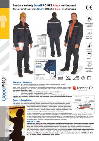 Bunda a kalhoty GoodPRO SF3 Alex - multinormní
     Jacket and trousers GoodPRO SF3 Alex - multinorms



                                                                                                                                                       EN ISO 11612
                                                                                                                                                        A1 B2 C1 F1
                                                                                                                                                         (EN 531)




                                                             20463
                                                                                                                                                         EN 1149-3
                                                                                                                                                         EN 1149-5




                                               20402
                                                              20412
                                                                                                                                                         EN 13034




                                                                                                                                                           EN 343

                                               zimní zateplená
                                               varianta
                                               termovložka
                                               FLEECE
                                                                                                                                                      EN 61482-1-2
                                                                                                                                                         class 2
                                                                                                                                                      (ENV 50354)

                                               za objednací číslo
                                               uveďte Z
                                               winter version             EN 14058
                                                                                            60

     Materiál / Material:
     vrchní vrstva : 50% KERMEL®, 49% Lenzing FR®, 1% uhlíkové vlákno, vazba kepr, gramáž 260 g/m2
                     FC úprava proti vodě a chemickým kapalinám
     spodní vrstva : 50% KERMEL®, 50% Lenzing FR®, nalaminovaná PU membrána TOPAZ, vazba kepr, gramáž 170 g/m2
     Tento ochranný oděv je tvořen třívrstvou konstrukcí (vrchní vrstva-membrána-podšívka), která zajiš-
     ťuje ochranu i proti vodě a dešti.
     Outer layer:    50% Kermel®, 49% Lenzing FR®, 1% conductive fibers, twill, weight 260 g/m2
                     Fluor-carbon treatment against water and chemical liquid
     Inner layer:    50% Kermel®, 50% Lenzing FR®, laminated PU membrane TOPAZ, twill, weight 170 g/m2
     It is made up of three layers construction (outer layer- membrane- lining) which provides protection against          Mikročástice a
     water and rain.                                                                                                       mikroorganismy             Vítr a déšť
                                                                                                                          Microparticles and         Wind and rain
     Popis / Description:                                                                                                  microorganisms                         Voděodolný
                                                                                                                                                                Waterproofing
     Tkanina obsahuje vodivá vlákna pro bezpečný odvod statické elektřiny a chrání proti tepelným účinkům elektric-    Vrchní vrstva
     kého oblouku. Navíc poskytuje i omezenou ochranu proti negativním účinkům chemických kapalin. Materiál            Outher shell
     oděvu při styku s plamenem nebo s malými hořícími částicemi pouze zuhelnatí, ale oheň se dál nešíří, a tím se
                              zabrání úrazům vznikajícím kontaktem s hořícím oděvem. Tento oděv poskytuje své-
                              mu uživateli nejen ochranu, ale i pohodlí a komfort. Je prodyšný a vzdušný. Materiál                                                 Podšívka
                                                                                                                        Membrána
                              je hygienicky nezávadný a zajišťuje i vysokou odolnost proti běžné mechanické zátěži.     Membrane                                    Lining
                              Bunda má všitou bederní gumu, kapuci skrytou v límci a reflexní pruh.                                    Propustnost vodních par
                                                                                                                                            Water vapour
                              The suits protects against the thermal hazards of an electric arc. 3-layer garment with
                              membrane against rain. The fabric contains conductive fibres, which eliminate static electricity. The garment also provides
                              the basic protection against chemical liquids. When exposed to fire or burning particles, the material carbonizes, but fire does
                              not spread and therefore it protects users against burns or other injuries caused by burning clothes. The garment provides full
                              comfort and ease of movement. The material is lightweight and breathable.

                              Použití / Use:
                              Ochranný oděv SF3 Alex je určena především pro petrochemii, energetiku a ADR pracoviště ve venkovním prostředí
                              za nepříznivých klimatických podmínek. Dále je vhodné jej využívat tam, kde se pracuje a manipuluje s hořícími, rozžha-
                              venými nebo horkými materiály, a kde v důsledku odletujících hořících částic hrozí poranění pracovníka hořícím oděvem.
                              Stejně tak se tento oděv používá při manipulaci s otevřeným ohněm, hořlavými těkavými látkami a všude tam, kde obecně
                              hrozí zvýšené nebezpečí výbuchu vlivem zápalného výboje statické elektřiny. Zejména petrochemický průmysl, energetika,
                              plynárenství, rafinérie a ADR pracoviště i v nepříznivých klimatických podmínkách a za snížené viditelnosti.
                              Protective suit SF3 Alex designed for petrochemical, energetic and gas industry, rafineries and ADR work. Outdo-
                              ors - for adverse climatic conditions and in low visibility.


22
 