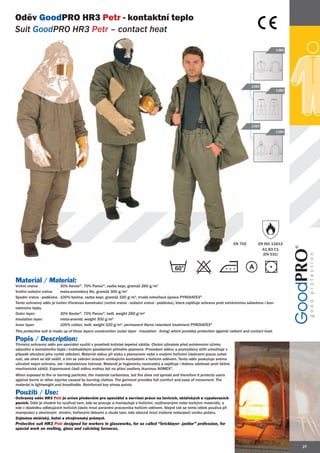 Oděv GoodPRO HR3 Petr - kontaktní teplo
Suit GoodPRO HR3 Petr – contact heat
         PRO

                                                                                                                                                               1381




                                                                                                                                              1380
                                                                                                                                                               1382




                                                                                                                                              1383
                                                                                                                                                               1384




                                                                                                                                    EN 702         EN ISO 11612
                                                                                                                                                     A1 B3 C1
                                                                                                                                                     (EN 531)


                                                                                                60                                           A

Materiál / Material:
Vrchní vrstva:            30% Kevlar®, 70% Panox®, vazba kepr, gramáž 260 g/m2
Vnitřní izolační vrstva:  meta-aramidový filc, gramáž 300 g/m2
Spodní vrstva - podšívka: 100% bavlna, vazba kepr, gramáž 320 g/m2, trvalá nehořlavá úprava PYROVATEX®
Tento ochranný oděv je tvořen třívrstvou konstrukcí (vrchní vrstva - izolační vrstva - podšívka), která zajišťuje ochranu proti extrémnímu sálavému i kon-
taktnímu teplu.
Outer layer:              30% Kevlar®, 70% Panox®, twill, weight 260 g/m2
                               K
Insulation layer:         meta-aramid, weight 300 g/m2
Inner layer:              100% cotton, twill, weight 320 g/m2, permanent flame retardant treatment PYROVATEX®
This protective suit is made up of three layers construction (outer layer - insulation - lining) which provides protection against radiant and contact heat.

Popis / Description:
Třívrstvý ochranný oděv pro speciální využití v prostředí kritické tepelné zátěže. Chrání uživatele před extrémními účinky
sálavého a kontaktního tepla i krátkodobým působením přímého plamene. Provedení oděvu a promyšlený střih umožňuje v
případě ohrožení jeho rychlé odložení. Materiál oděvu při styku s plamenem nebo s malými hořícími částicemi pouze zuhel-
natí, ale oheň se dál nešíří, a tím se zabrání úrazům vznikajícím kontaktem s hořícím oděvem. Tento oděv poskytuje svému
uživateli nejen ochranu, ale i dostatečnou hybnost. Materiál je hygienicky nezávadný a zajišťuje i dobrou odolnost proti běžné
mechanické zátěži. Exponované části oděvu mohou být na přání zesíleny tkaninou NOMEX®.
When exposed to fire or burning particles, the material carbonizes, but fire does not spread and therefore it protects users
against burns or other injuries caused by burning clothes. The garment provides full comfort and ease of movement. The
material is lightweight and breathable. Reinforced key stress points.

Použití / Use:
Ochranný oděv HR3 Petr je určen především pro speciální a servisní práce na tavicích, sklářských a vypalovacích
pecích. Dále je vhodné ho využívat tam, kde se pracuje a manipuluje s hořícími, rozžhavenými nebo horkými materiály, a
kde v důsledku odletujících hořících částic hrozí poranění pracovníka hořícím oděvem. Stejně tak se tento oblek používá při
manipulaci s otevřeným ohněm, hořlavými látkami a všude tam, kde obecně hrozí zvýšené nebezpečí vzniku požáru.
Zejména sklářský, hutní a strojírenský průmysl.
Protective suit HR3 Petr designed for workers in glassworks, for so called “bricklayer- janitor” profession, for
special work on melting, glass and calcining furnaces.



                                                                                                                                                                      27
 