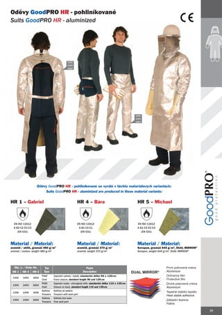 Oděvy GoodPRO HR - pohliníkované
Suits GoodPRO HR - aluminized




                                                 1353
                                                 1453
                                                 1653




                                                                                                         1354
                                                                                                         1454
                                                                                                         1654




                    Oděvy GoodPRO HR - pohliníkované se vyrábí v těchto materiálových variantách:
                            Suits GoodPRO HR - aluminized are produced in these material variants:


HR 1 – Gabriel                                            HR 4 – Bára                                     HR 5 – Michael



  EN ISO 11612                                            EN ISO 11612                                    EN ISO 11612
  A B2 C2 D3 E3                                            A B1 C4 E1                                     A B1 C4 D3 E3
     (EN 531)                                               (EN 531)                                         (EN 531)



Materiál / Material:                                      Materiál / Material:                            Materiál / Material:
aramid / uhlík, gramáž 480 g/m2                           aramid, gramáž 370 g/m2                         Korspun, gramáž 645 g/m2, DUAL MIRROR®
aramid / carbon, weight 480 g/m2                          aramid, weight 370 g/m2                         Korspun, weight 645 g/m2, DUAL MIRROR®




  Obj. č. / Order No.     Typ                                   Popis                                                          První pokovená vrstva
 HR 1    HR 4     HR 5    Type                                Description                               Dual MIrrOr®
                                                                                                             MIrrO             Aluminium
                         Plášť      Zapínání vpředu - kabát, standardní délka 90 a 120 cm                                      Ochranný film
 1352    1452     1652
                         Coat       Front closure, standard length 90 and 120 cm                                               Protective film
                         Plášť      Zapínání vzadu - chirurgický střih, standardní délka 110 a 135 cm                          Druhá pokovená vrstva
 1353    1453     1653
                         Coat       Closure on back, standard length 110 and 135 cm                                            Aluminium
                         Kalhoty    Kalhoty se sedem
 1356    1456     1656                                                                                                         Tepelně stabilní lepidlo
                         Trousers   Trousers with seat part
                                                                                                                               Heat stable adhesive
                         Kalhoty    Kalhoty bez sedu
 1354    1454     1654                                                                                                         Základní tkanina
                         Trousers   Free seat part
                                                                                                                               Fabric

                                                                                                                                                          29
 