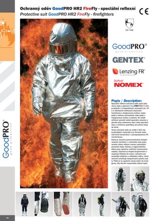 Ochranný oděv GoodPRO HR2 FireFly - speciální reflexní
     Protective suit GoodPRO HR2 FireFly - firefighters


                                                                 EN 1486




                                               Popis / Description:
                                               Speciální reflexní ochranný oděv proti sála-
                                               vému teplu a plameni GoodPRO HR2 FireFly
                                               je dodáván v 5 materiálových variantách (str. 37)
                                               a 3 základních střihových sestavách :
                                               kombinéza s integrovanou kuklou, kukla,
                                               plášť a kalhoty samostatně nebo plášť s
                                               integrovanou kuklou a kalhoty. Ke každé
                                               střihové variantě náleží speciální rukavice a
                                               převlek přes zásahovou obuv nebo speciální
                                               obuv s nitrilovou podrážkou pro přímý vstup
                                               do ohně.
                                               Tento ochranný oděv se vyrábí z těch nej-
                                               kvalitnějších materiálů a je třívrstvé nebo
                                               čtyřvrstvé konstrukce /s paropropustnou PU
                                               membránou/.
                                               Kukla je osazena panoramatickým bezpeč-
                                               nostním zorníkem z vrstveného skla poko-
                                               veného zlatou reflexní vrstvou zabraňující
                                               pronikání tepla. Rukávy s regulovatelnou
                                               šířkou jsou opatřeny vnitřními nomexovými
                                               náplety. Zapínání je dvojité bezpečnostní a
                                               zasahuje hluboko do kukly i nohavice pro
                                               snadnější oblékání a odkládání oděvu, které
                                               zároveň umožňuje bezpečnostní polohu kuk-
                                               ly. Plášť je na spodním okraji zúžen do kryté
                                               gumy, aby dovnitř nepronikalo sálavé teplo.




34
 