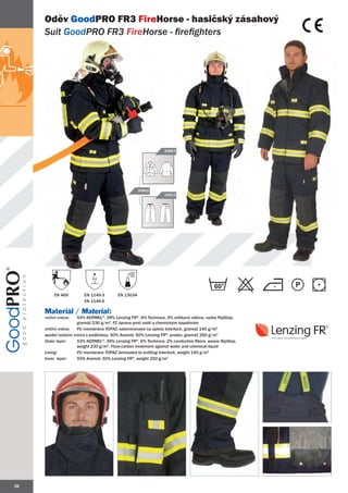 Oděv GoodPRO FR3 FireHorse - hasičský zásahový
     Suit GoodPRO FR3 FireHorse - firefighters




                                                                 20863




                                                     20802
                                                                 20812




                                                                                          60
          EN 469         EN 1149-3        EN 13034
                         EN 1149-5

     Materiál / Material:
     vrchní vrstva:    53% KERMEL®, 39% Lenzing FR®, 6% Technora, 2% uhlíková vlákna, vazba RipStop,
                       gramáž 230 g/m2, FC úprava proti vodě a chemickým kapalinám
     vnitřní vrstva:   PU membrána TOPAZ nalaminovaná na úpletu Interlock, gramáž 140 g/m2
     spodní izolační vrstva s podšívkou: 50% Aramid, 50% Lenzing FR®, prošev, gramáž 250 g/m2
     Outer layer:      53% KERMEL®, 39% Lenzing FR®, 6% Technora, 2% conductive fibers, weave RipStop,
                       weight 230 g/m2, Fluor-carbon treatment against water and chemical liquid
     Lining:           PU membrane TOPAZ laminated to knitting Interlock, weight 140 g/m2
                          membr
     Inner layer:      50% Aramid, 50% Lenzing FR®, weight 250 g/m2
                            Ar




38
 