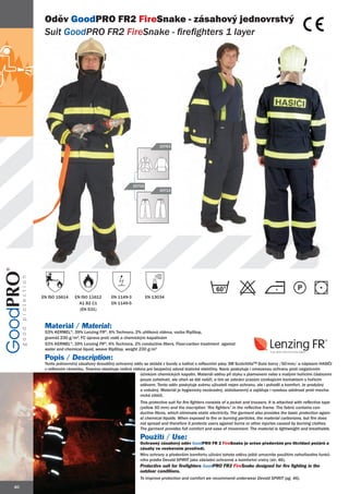 Oděv GoodPRO FR2 FireSnake - zásahový jednovrstvý
      Suit GoodPRO FR2 FireSnake - firefighters 1 layer
                           Snake




                                                                  20763




                                                    20702
                                                                  20712




                                                                                                  60
     EN ISO 15614    EN ISO 11612       EN 1149-3           EN 13034
                       A1 B2 C1         EN 1149-5
                       (EN 531)


      Materiál / Material:
      53% KERMEL®, 39% Lenzing FR®, 6% Technora, 2% uhlíková vlákna, vazba RipStop,
      gramáž 230 g/m2, FC úprava proti vodě a chemickým kapalinám
      53% KERMEL®, 39% Lenzing FR®, 6% Technora, 2% conductive fibers, Fluor-carbon treatment against
      water and chemical liquid, weave RipStop, weight 230 g/m2

      Popis / Description:
      Tento jednovrstvý zásahový dvoudílný ochranný oděv se skládá z bundy a kalhot s reflexními pásy 3M ScotchliteTM žluté barvy /50 mm/ a nápisem HASIČI
      v reflexním rámečku. Tkanina obsahuje vodivá vlákna pro bezpečný odvod statické elektřiny. Navíc poskytuje i omezenou ochranu proti negativním
                                                       účinkům chemických kapalin. Materiál oděvu při styku s plamenem nebo s malými hořícími částicemi
                                                       pouze zuhelnatí, ale oheň se dál nešíří, a tím se zabrání úrazům vznikajícím kontaktem s hořícím
                                                       oděvem. Tento oděv poskytuje svému uživateli nejen ochranu, ale i pohodlí a komfort. Je prodyšný
                                                       a vzdušný. Materiál je hygienicky nezávadný, stálobarevný a zajišťuje i vysokou odolnost proti mecha-
                                                       nické zátěži.
                                                       This protective suit for fire fighters consists of a jacket and trousers. It is attached with reflective tape
                                                       (yellow 50 mm) and the inscription “fire fighters” in the reflective frame. The fabric contains con-
                                                       ductive fibres, which eliminate static electricity. The garment also provides the basic protection again-
                                                       st chemical liquids. When exposed to fire or burning particles, the material carbonizes, but fire does
                                                       not spread and therefore it protects users against burns or other injuries caused by burning clothes.
                                                       The garment provides full comfort and ease of movement. The material is lightweight and breathable.

                                                       Použití / Use:
                                                       Ochranný zásahový oděv GoodPRO FR 2 FireSnake je určen především pro likvidaci požárů a
                                                       zásahy ve venkovním prostředí.
                                                       Míru ochrany a především komfortu užívání tohoto oděvu ještě umocníte použitím nehořlavého funkč-
                                                       ního prádla Devold SPIRIT jako základní ochranné a komfortní vrstvy (str. 46).
                                                       Protective suit for firefighters GoodPRO FR2 FireSnake designed for fire fighting in the
                                                                                        Good
                                                       outdoor conditions.
                                                       To improve protection and comfort we recommend underwear Devold SPIRIT (pg. 46).

40
 