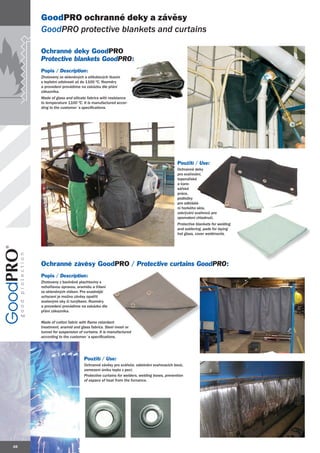 GoodPRO ochranné deky a závěsy
     GoodPRO protective blankets and curtains

     Ochranné deky GoodPRO
     Protective blankets GoodPRO:
                         GoodPRO:
     Popis / Description:
     Zhotoveny ze skleněných a silikátových tkanin
     s teplotní odolností až do 1100 ºC. Rozměry
     a provedení provádíme na zakázku dle přání
     zákazníka.
     Made of glass and silicate fabrics with resistance
     to temperature 1100 ºC. It is manufactured accor-
     ding to the customer´s specifications.




                                                                                    Použití / Use:
                                                                                    Ochranné deky
                                                                                    pro svařování,
                                                                                    topenářské
                                                                                    a karo-
                                                                                    sářské
                                                                                    práce,
                                                                                    podložky
                                                                                    pro odkládá-
                                                                                    ní horkého skla,
                                                                                    zakrývání svařenců pro
                                                                                    zpomalení chladnutí.
                                                                                    Protective blankets for welding
                                                                                    and soldering, pads for laying
                                                                                    hot glass, cover weldments.




     Ochranné závěsy GoodPRO / Protective curtains GoodPRO:
                                                   Good
     Popis / Description:
     Zhotoveny z bavlněné plachtoviny s
     nehořlavou úpravou, aramidu a třásní
     ze skleněných vláken. Pro snadnější
     uchycení je možno závěsy opatřit
     ocelovými oky či tunýlkem. Rozměry
     a provedení provádíme na zakázku dle
     přání zákazníka.

     Made of cotton fabric with flame retardant
     treatment, aramid and glass fabrics. Steel mesh or
     tunnel for suspension of curtains. It is manufactured
     according to the customer´s specifications.




                              Použití / Use:
                              Ochranné závěsy pro svářeče, odstínění svařovacích boxů,
                              zamezení úniku tepla z pecí.
                              Protective curtains for welders, welding boxes, prevention
                              of espace of heat from the furnance.




48
 